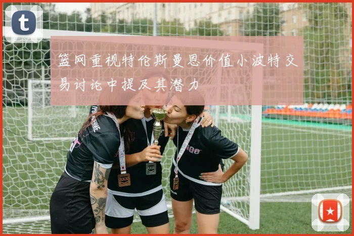 篮网重视特伦斯曼恩价值小波特交易讨论中提及其潜力