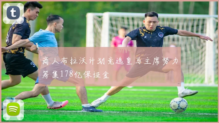 商人布拉沃计划竞选皇马主席努力筹集178亿保证金
