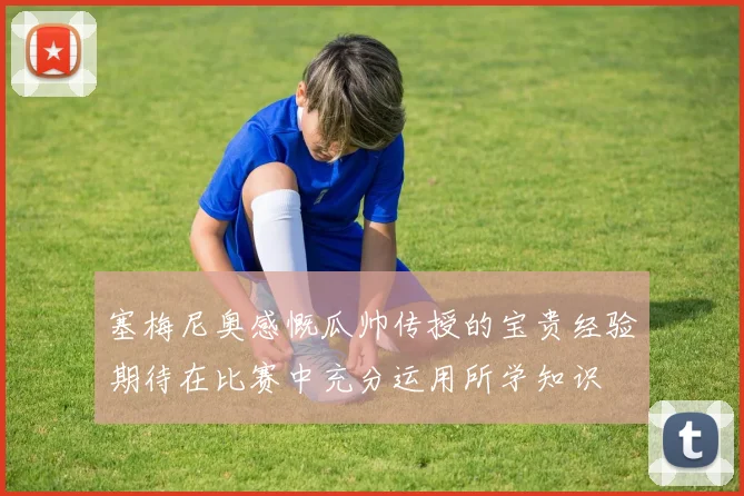 塞梅尼奥感慨瓜帅传授的宝贵经验期待在比赛中充分运用所学知识