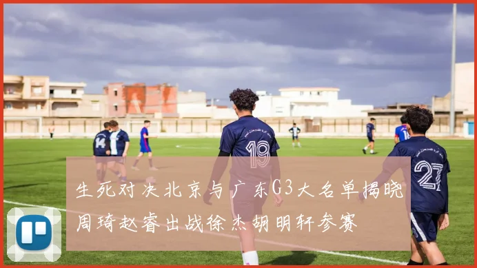 生死对决北京与广东G3大名单揭晓周琦赵睿出战徐杰胡明轩参赛
