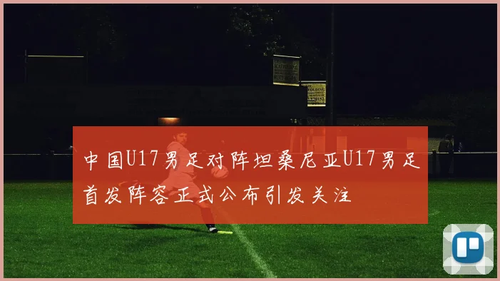 中国U17男足对阵坦桑尼亚U17男足首发阵容正式公布引发关注