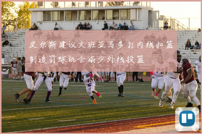 皮尔斯建议文班亚马多打内线扣篮制造罚球机会减少外线投篮