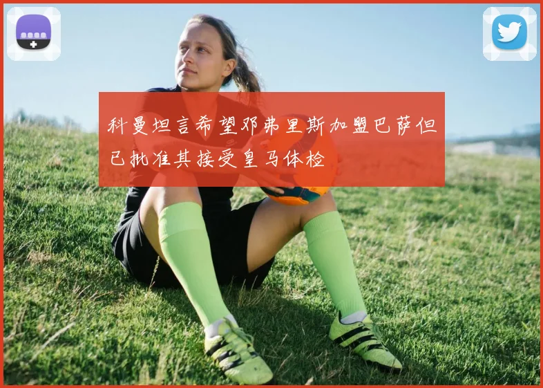 科曼坦言希望邓弗里斯加盟巴萨但已批准其接受皇马体检
