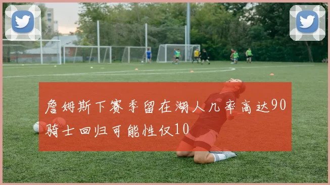 詹姆斯下赛季留在湖人几率高达90骑士回归可能性仅10
