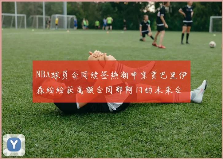 NBA球员合同续签热潮申京贾巴里伊森纷纷获高额合同那阿门的未来合同将如何定价