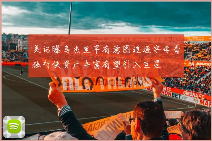 美记曝乌杰里早有意图追逐字母哥独行侠资产丰富有望引入巨星