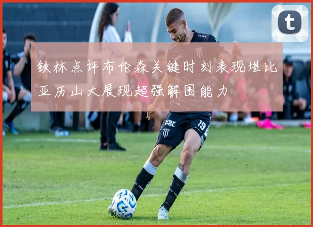 铁林点评布伦森关键时刻表现堪比亚历山大展现超强解围能力