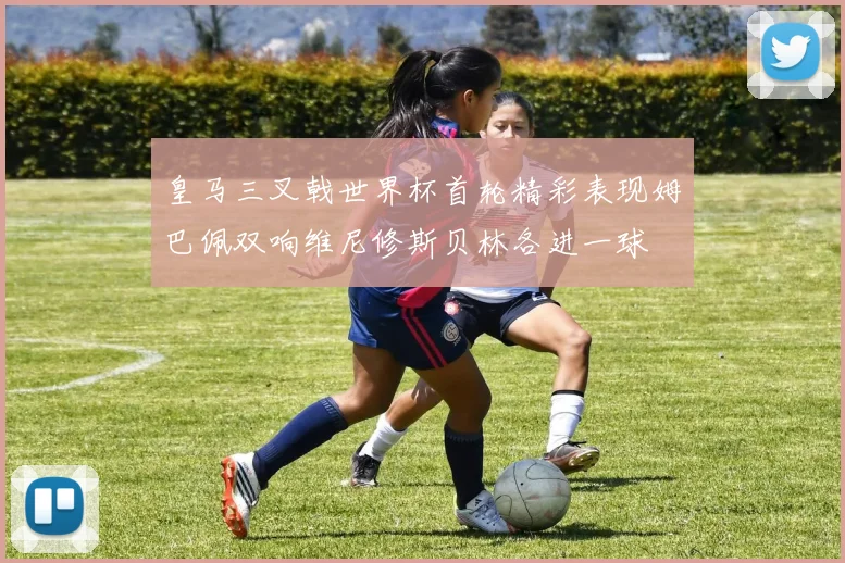 皇马三叉戟世界杯首轮精彩表现姆巴佩双响维尼修斯贝林各进一球