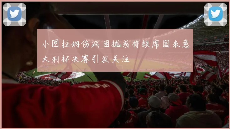 小图拉姆伤病困扰或将缺席国米意大利杯决赛引发关注