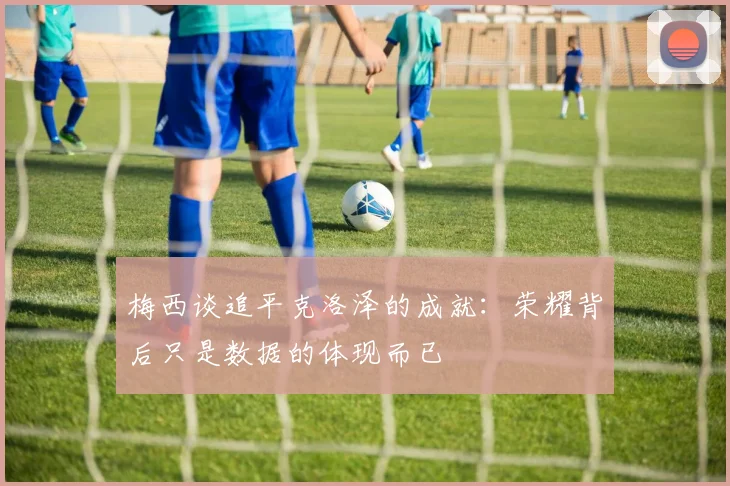 梅西谈追平克洛泽的成就：荣耀背后只是数据的体现而已