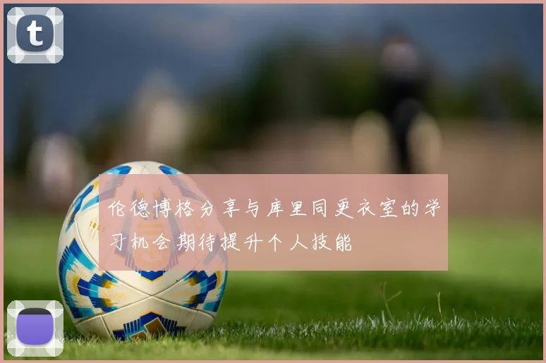 伦德博格分享与库里同更衣室的学习机会期待提升个人技能