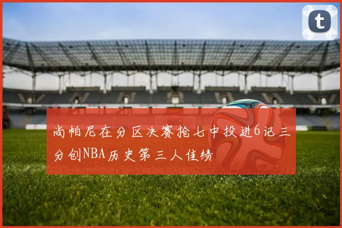 尚帕尼在分区决赛抢七中投进6记三分创NBA历史第三人佳绩