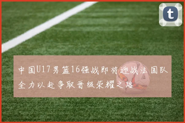 中国U17男篮16强战即将迎战法国队全力以赴争取晋级荣耀之路