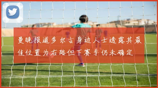 曼晚报道多尔古身边人士透露其最佳位置为右路但下赛季仍未确定