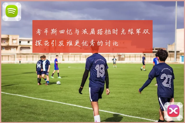 考辛斯回忆与浓眉搭档时光绿军双探花引发谁更优秀的讨论