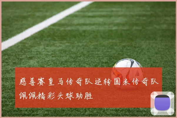 慈善赛皇马传奇队逆转国米传奇队佩佩精彩头球助胜
