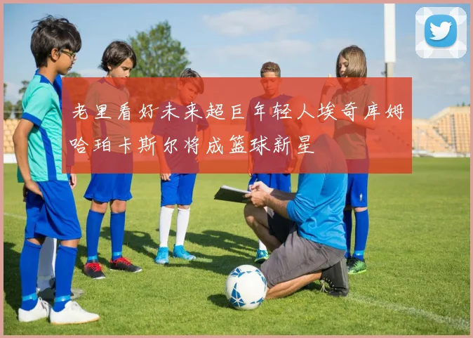 老里看好未来超巨年轻人埃奇库姆哈珀卡斯尔将成篮球新星