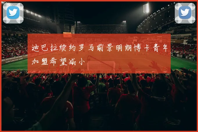 迪巴拉续约罗马前景明朗博卡青年加盟希望减小