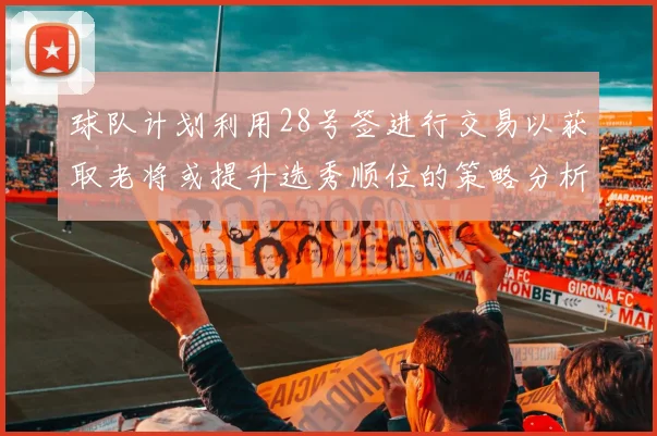 球队计划利用28号签进行交易以获取老将或提升选秀顺位的策略分析
