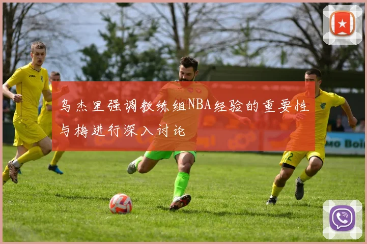 乌杰里强调教练组NBA经验的重要性与梅进行深入讨论
