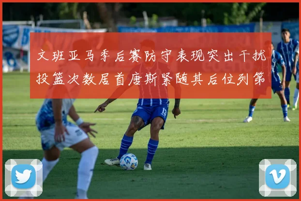 文班亚马季后赛防守表现突出干扰投篮次数居首唐斯紧随其后位列第五