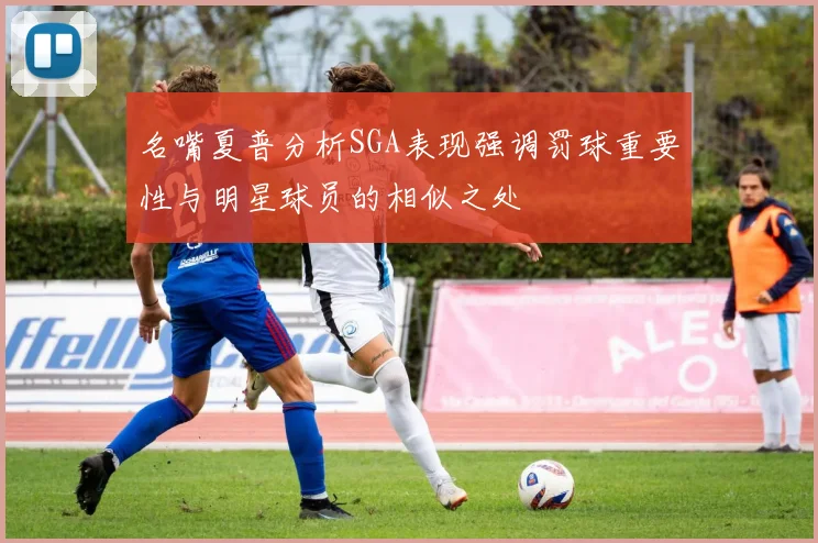 名嘴夏普分析SGA表现强调罚球重要性与明星球员的相似之处