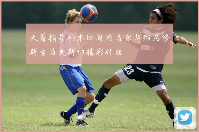 大哥指导补水时间内马尔与维尼修斯吉马良斯的精彩对话