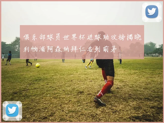 俱乐部球员世界杯进球助攻榜揭晓利物浦阿森纳拜仁名列前茅